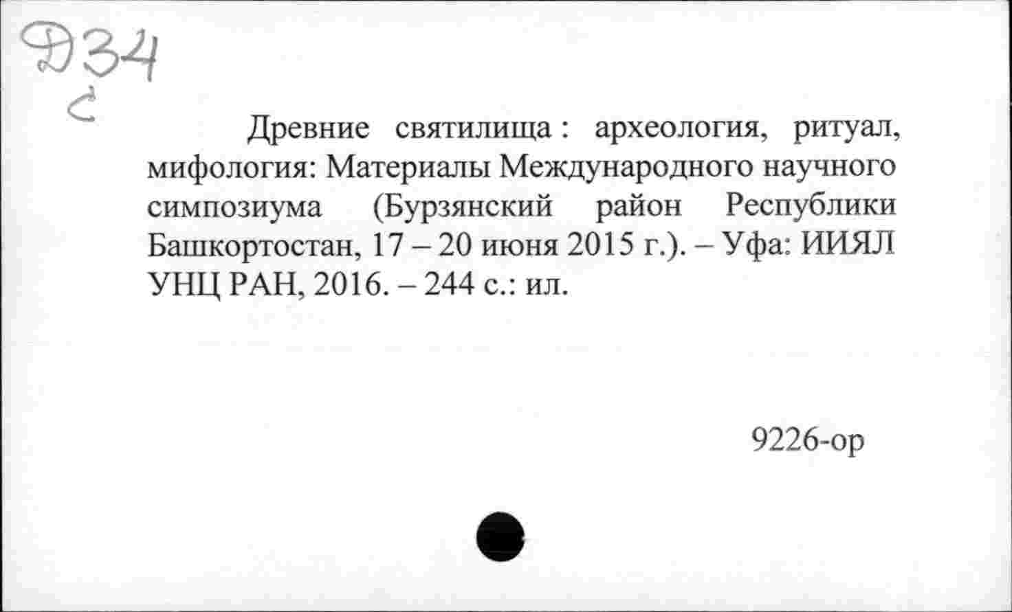 ﻿Древние святилища : археология, ритуал, мифология: Материалы Международного научного симпозиума (Бурзянский район Республики Башкортостан, 17-20 июня 2015 г.). - Уфа: ИИЯЛ УНЦ РАН, 2016. - 244 с.: ил.
9226-ор